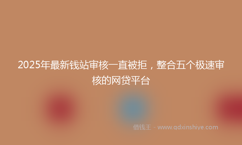 2025年最新钱站审核一直被拒，整合五个极速审核的网贷平台