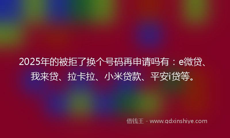 2025年的被拒了换个号码再申请吗有：e微贷、我来贷、拉卡拉、小米贷款、平安i贷等。