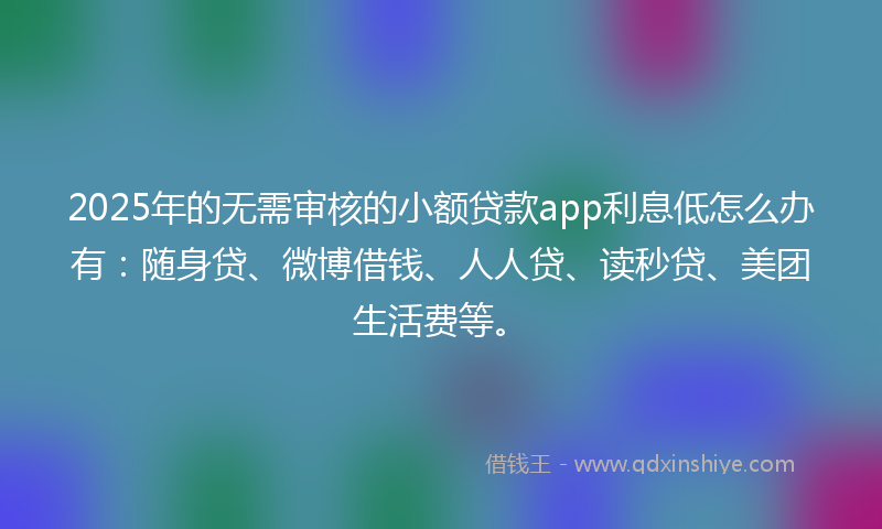 2025年的无需审核的小额贷款app利息低怎么办有：随身贷、微博借钱、人人贷、读秒贷、美团生活费等。