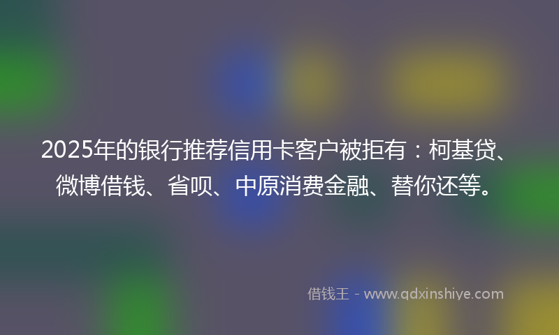 2025年的银行推荐信用卡客户被拒有：柯基贷、微博借钱、省呗、中原消费金融、替你还等。