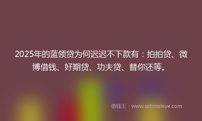 2025年的蓝领贷为何迟迟不下款有：拍拍贷、微博借钱、好期贷、功夫贷、替你还等。