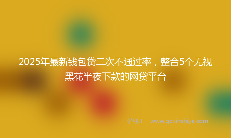 2025年最新钱包贷二次不通过率，整合5个无视黑花半夜下款的网贷平台