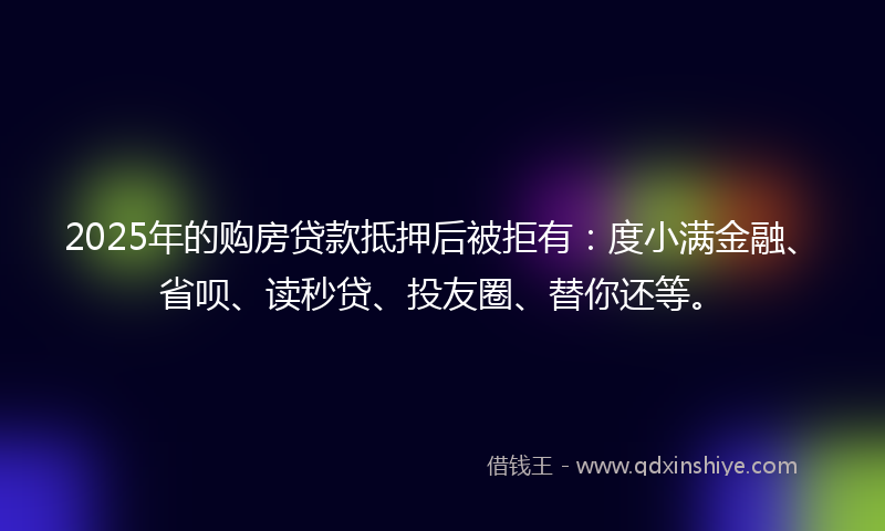 2025年的购房贷款抵押后被拒有：度小满金融、省呗、读秒贷、投友圈、替你还等。