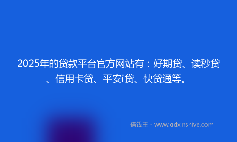 2025年的贷款平台官方网站有：好期贷、读秒贷、信用卡贷、平安i贷、快贷通等。