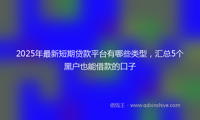 2025年最新短期贷款平台有哪些类型，汇总5个黑户也能借款的口子