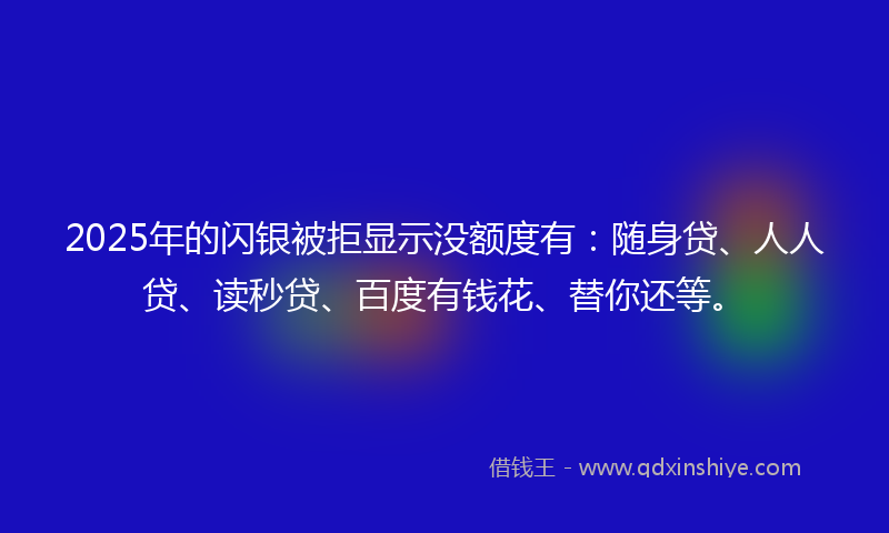 2025年的闪银被拒显示没额度有：随身贷、人人贷、读秒贷、百度有钱花、替你还等。