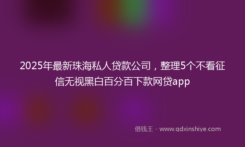 2025年最新珠海私人贷款公司，整理5个不看征信无视黑白百分百下款网贷app