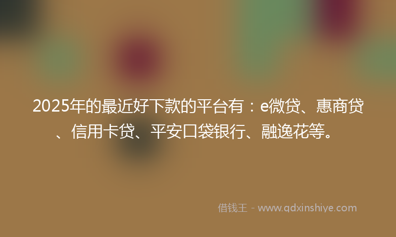 2025年的最近好下款的平台有：e微贷、惠商贷、信用卡贷、平安口袋银行、融逸花等。