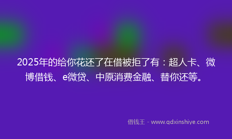 2025年的给你花还了在借被拒了有：超人卡、微博借钱、e微贷、中原消费金融、替你还等。