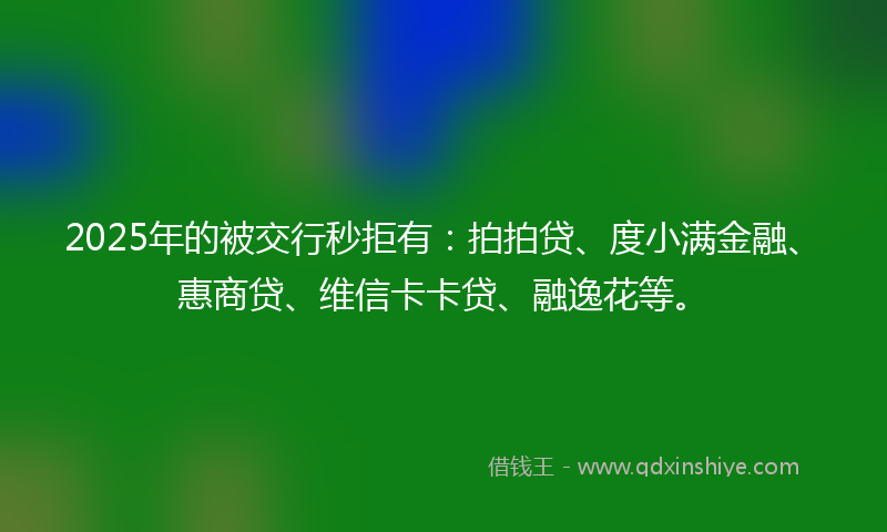 2025年的被交行秒拒有：拍拍贷、度小满金融、惠商贷、维信卡卡贷、融逸花等。