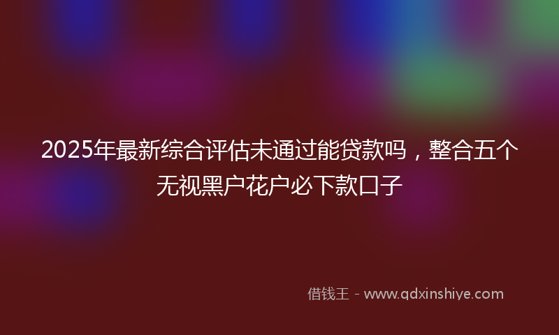 2025年最新综合评估未通过能贷款吗，整合五个无视黑户花户必下款口子
