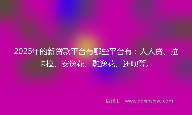 2025年的新贷款平台有哪些平台有：人人贷、拉卡拉、安逸花、融逸花、还呗等。