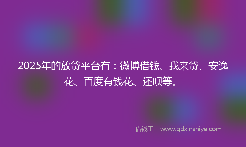 2025年的放贷平台有：微博借钱、我来贷、安逸花、百度有钱花、还呗等。