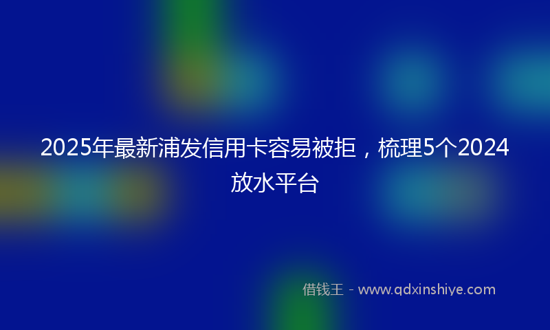 2025年最新浦发信用卡容易被拒，梳理5个2024放水平台