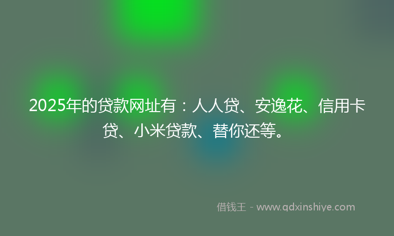 2025年的贷款网址有：人人贷、安逸花、信用卡贷、小米贷款、替你还等。