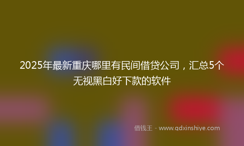 2025年最新重庆哪里有民间借贷公司，汇总5个无视黑白好下款的软件