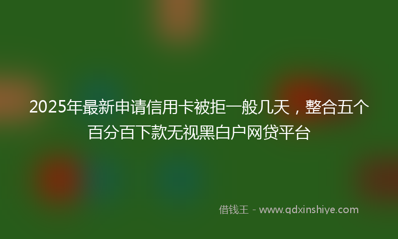 2025年最新申请信用卡被拒一般几天，整合五个百分百下款无视黑白户网贷平台