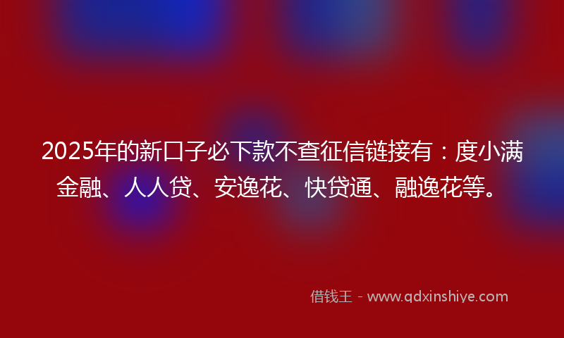 2025年的新口子必下款不查征信链接有：度小满金融、人人贷、安逸花、快贷通、融逸花等。