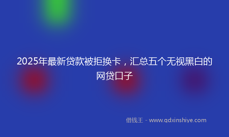 2025年最新贷款被拒换卡，汇总五个无视黑白的网贷口子