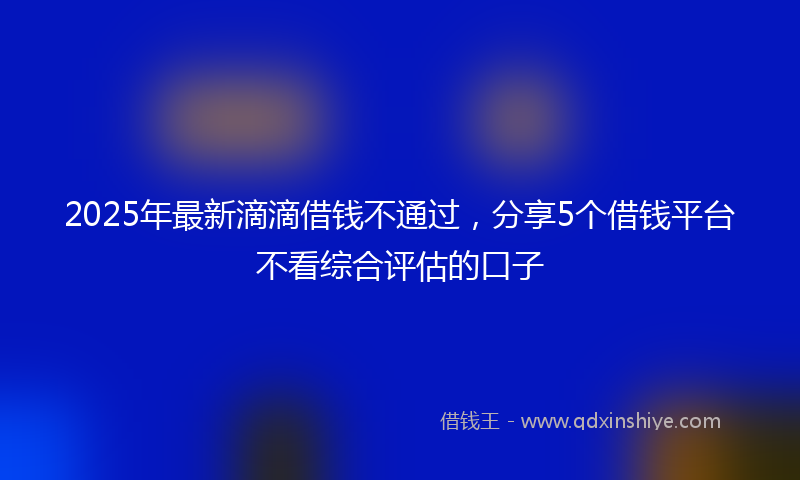2025年最新滴滴借钱不通过，分享5个借钱平台不看综合评估的口子