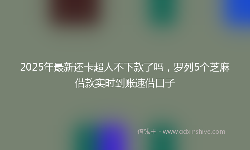 2025年最新还卡超人不下款了吗，罗列5个芝麻借款实时到账速借口子