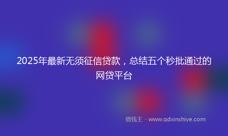 2025年最新无须征信贷款，总结五个秒批通过的网贷平台