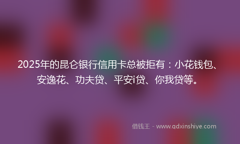 2025年的昆仑银行信用卡总被拒有：小花钱包、安逸花、功夫贷、平安i贷、你我贷等。
