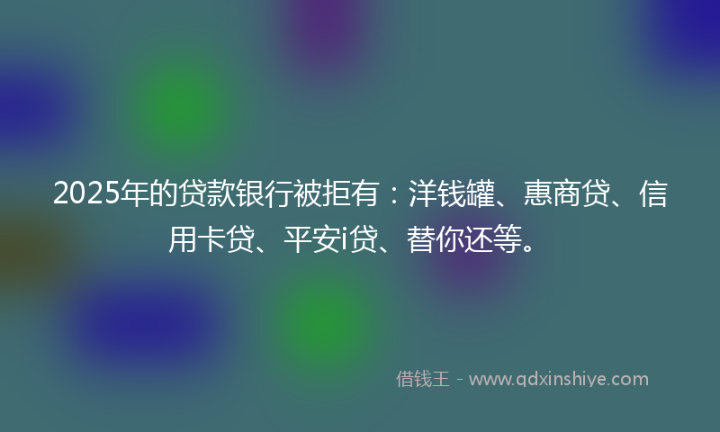 2025年的贷款银行被拒有：洋钱罐、惠商贷、信用卡贷、平安i贷、替你还等。