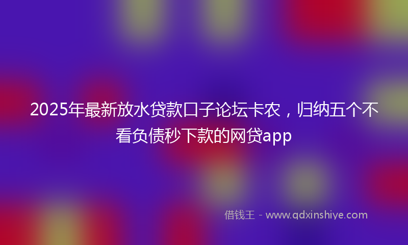 2025年最新放水贷款口子论坛卡农，归纳五个不看负债秒下款的网贷app