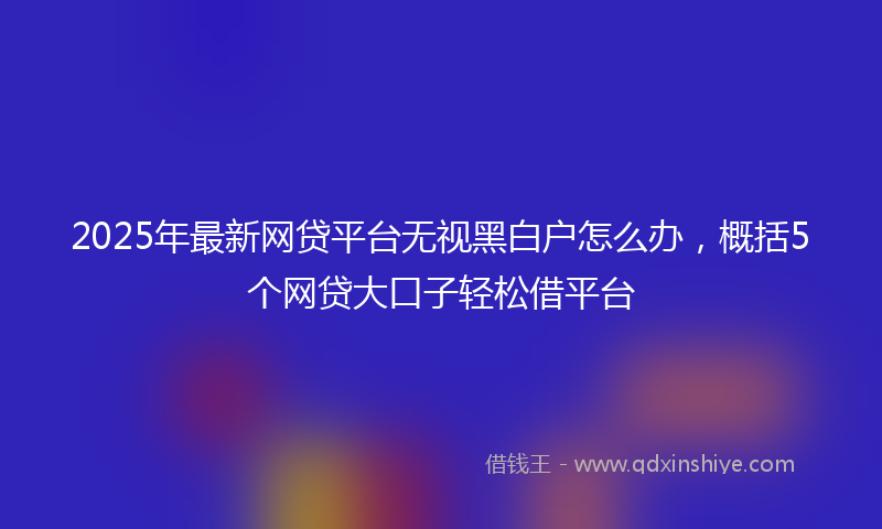 2025年最新网贷平台无视黑白户怎么办，概括5个网贷大口子轻松借平台