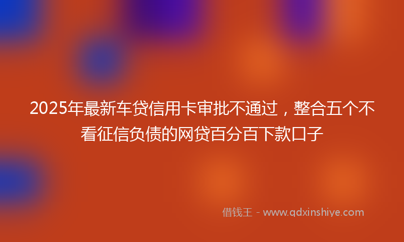 2025年最新车贷信用卡审批不通过，整合五个不看征信负债的网贷百分百下款口子
