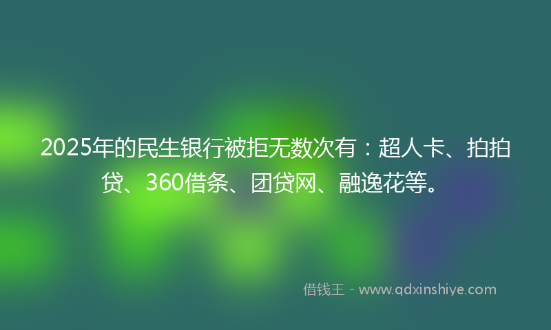2025年的民生银行被拒无数次有：超人卡、拍拍贷、360借条、团贷网、融逸花等。