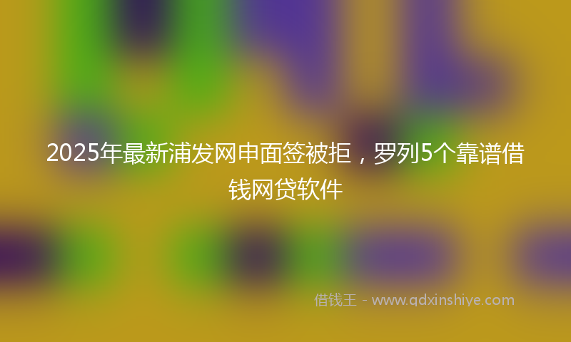 2025年最新浦发网申面签被拒，罗列5个靠谱借钱网贷软件