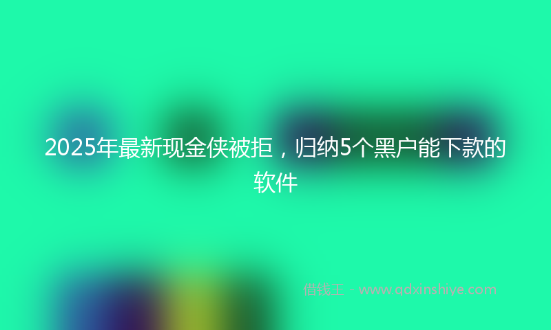 2025年最新现金侠被拒，归纳5个黑户能下款的软件