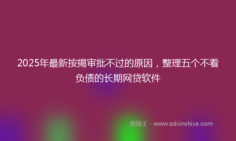 2025年最新按揭审批不过的原因，整理五个不看负债的长期网贷软件