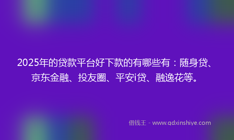 2025年的贷款平台好下款的有哪些有：随身贷、京东金融、投友圈、平安i贷、融逸花等。