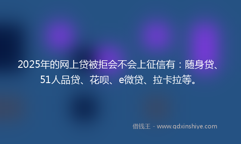 2025年的网上贷被拒会不会上征信有：随身贷、51人品贷、花呗、e微贷、拉卡拉等。