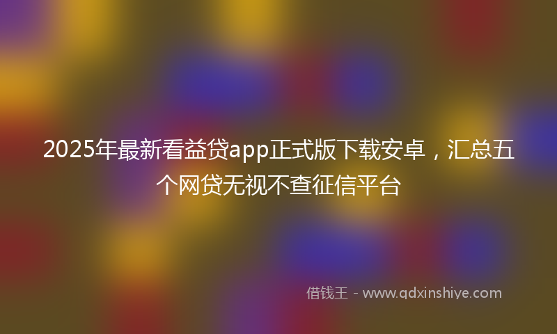 2025年最新看益贷app正式版下载安卓，汇总五个网贷无视不查征信平台