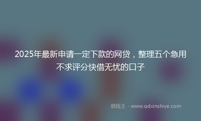 2025年最新申请一定下款的网贷，整理五个急用不求评分快借无忧的口子