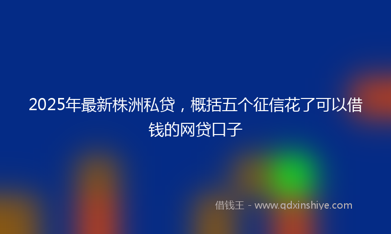 2025年最新株洲私贷，概括五个征信花了可以借钱的网贷口子