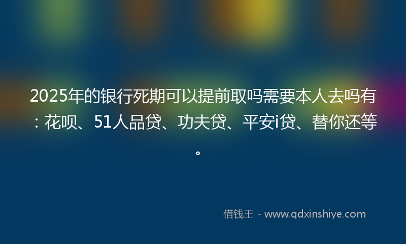 2025年的银行死期可以提前取吗需要本人去吗有：花呗、51人品贷、功夫贷、平安i贷、替你还等。