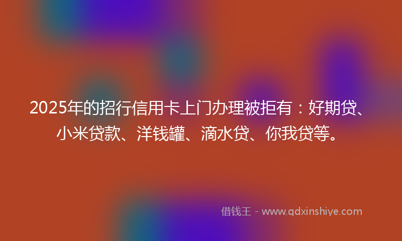 2025年的招行信用卡上门办理被拒有：好期贷、小米贷款、洋钱罐、滴水贷、你我贷等。