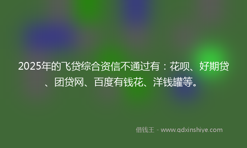 2025年的飞贷综合资信不通过有：花呗、好期贷、团贷网、百度有钱花、洋钱罐等。