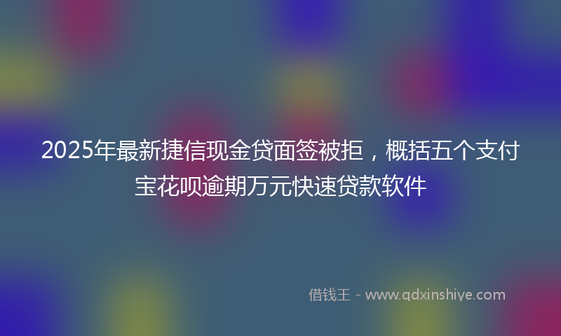 2025年最新捷信现金贷面签被拒，概括五个支付宝花呗逾期万元快速贷款软件