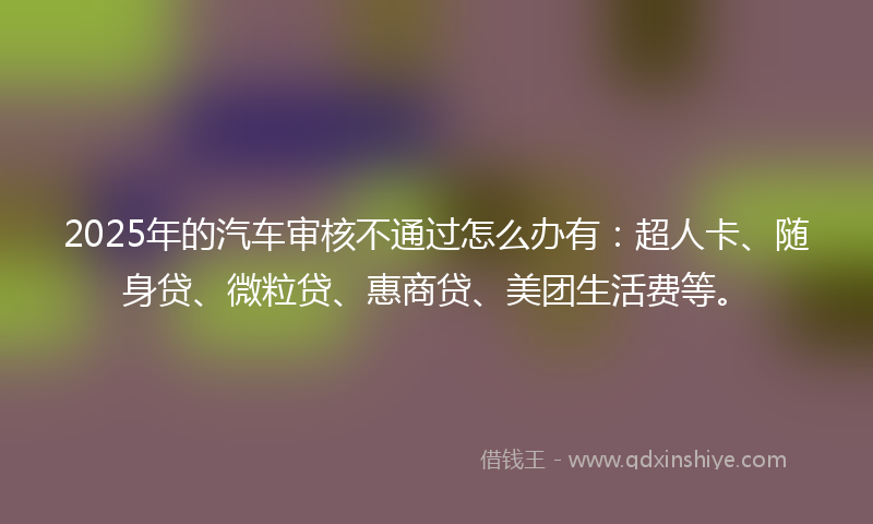 2025年的汽车审核不通过怎么办有：超人卡、随身贷、微粒贷、惠商贷、美团生活费等。