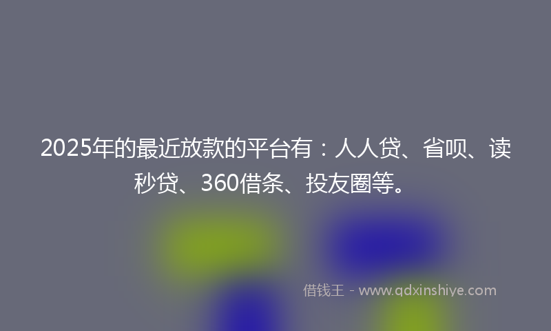 2025年的最近放款的平台有：人人贷、省呗、读秒贷、360借条、投友圈等。