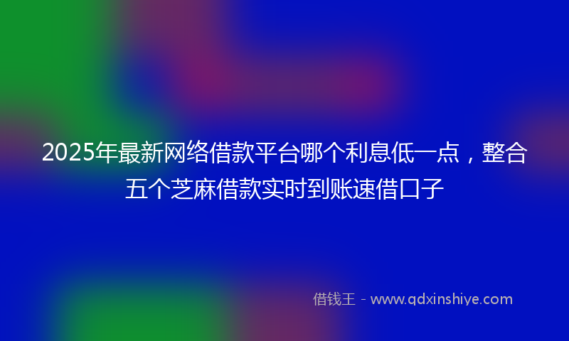 2025年最新网络借款平台哪个利息低一点，整合五个芝麻借款实时到账速借口子