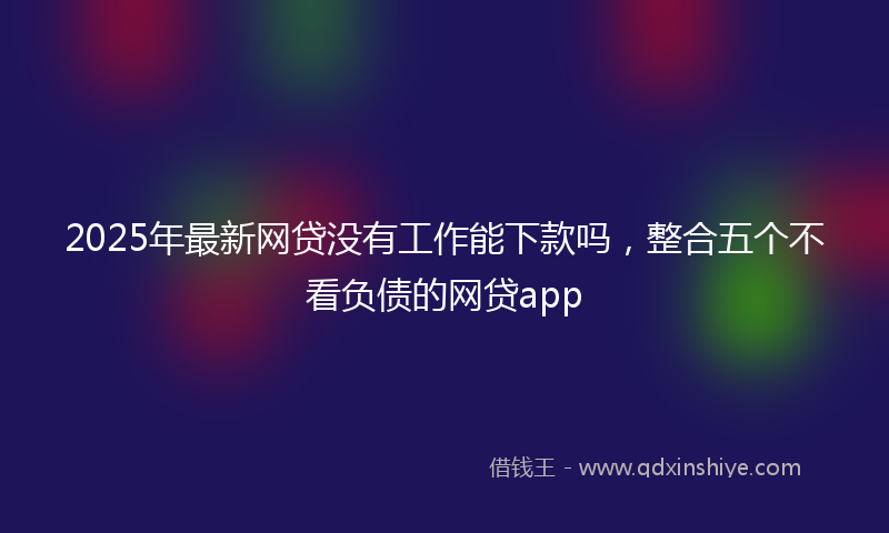 2025年最新网贷没有工作能下款吗，整合五个不看负债的网贷app
