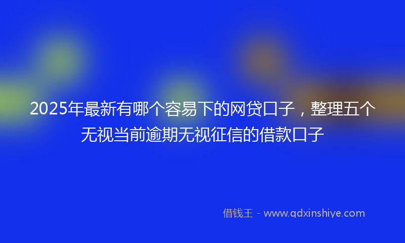 2025年最新有哪个容易下的网贷口子，整理五个无视当前逾期无视征信的借款口子