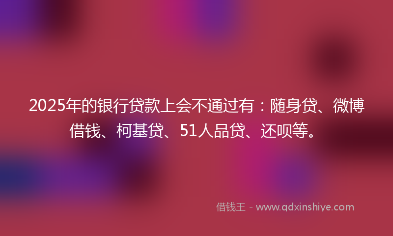 2025年的银行贷款上会不通过有：随身贷、微博借钱、柯基贷、51人品贷、还呗等。